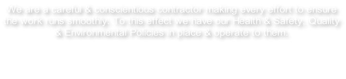 We are a careful & conscientious contractor making every effort to ensure the work runs smoothly. To this effect we have our Health & Safety, Quality & Environmental Policies in place & operate to them.